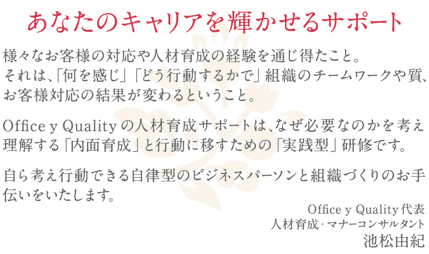 様々なお客様の対応や人財育成の経験を通じ得たこと。それは、「何を感じ」「どう行動するかで」組織のチームワークや質、お客様対応の結果が変わるということ。Office y Qualityの人財育成はなぜ必要なのかを理解する「内面育成」と行動に移すための「実践型」研修です。自ら考え行動できる自律型のビジネスパーソンの育成と組織をつくるお手伝いをいたします。
